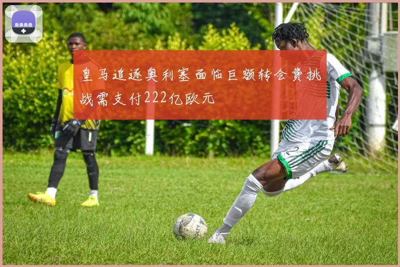 皇马追逐奥利塞面临巨额转会费挑战需支付222亿欧元